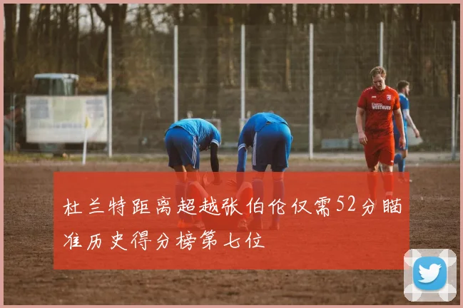 杜兰特距离超越张伯伦仅需52分瞄准历史得分榜第七位