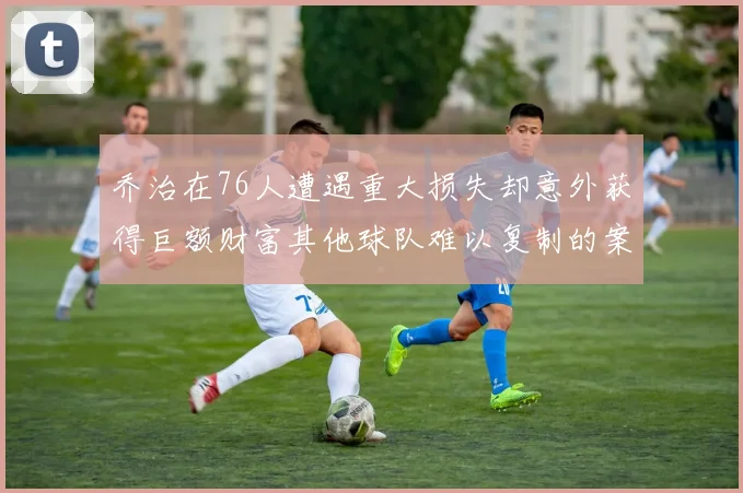 乔治在76人遭遇重大损失却意外获得巨额财富其他球队难以复制的案例