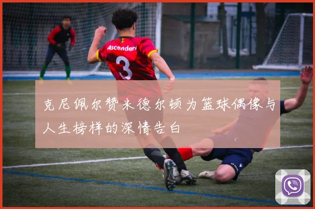 克尼佩尔赞米德尔顿为篮球偶像与人生榜样的深情告白