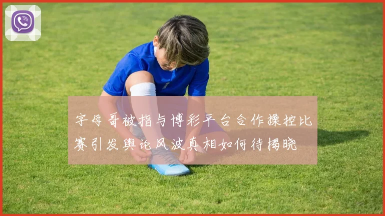 字母哥被指与博彩平台合作操控比赛引发舆论风波真相如何待揭晓