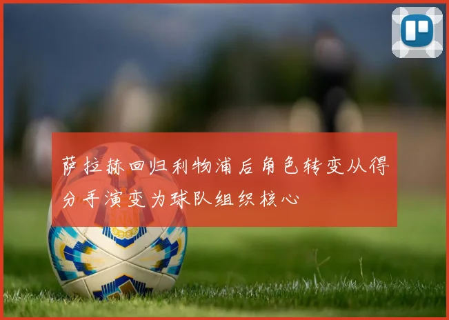 萨拉赫回归利物浦后角色转变从得分手演变为球队组织核心