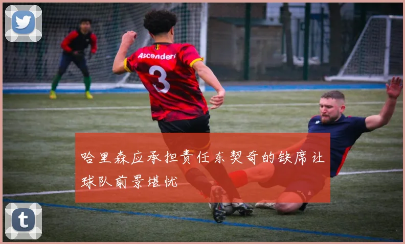 哈里森应承担责任东契奇的缺席让球队前景堪忧