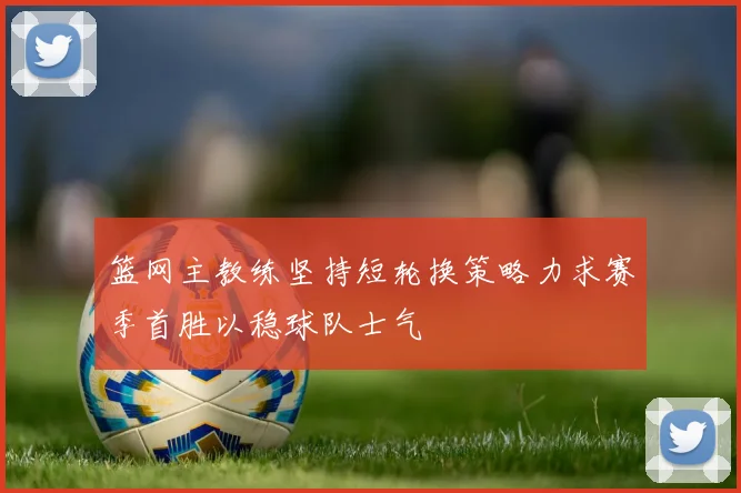 篮网主教练坚持短轮换策略力求赛季首胜以稳球队士气