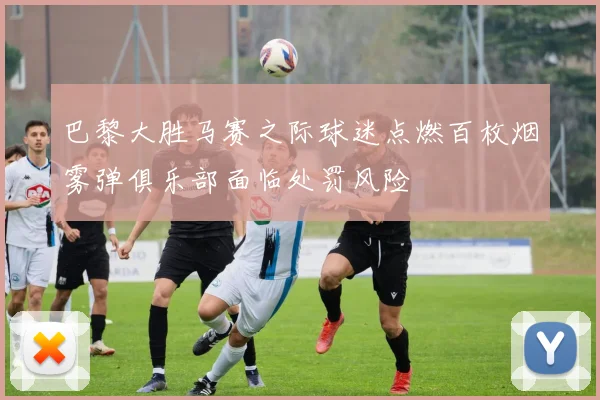 巴黎大胜马赛之际球迷点燃百枚烟雾弹俱乐部面临处罚风险