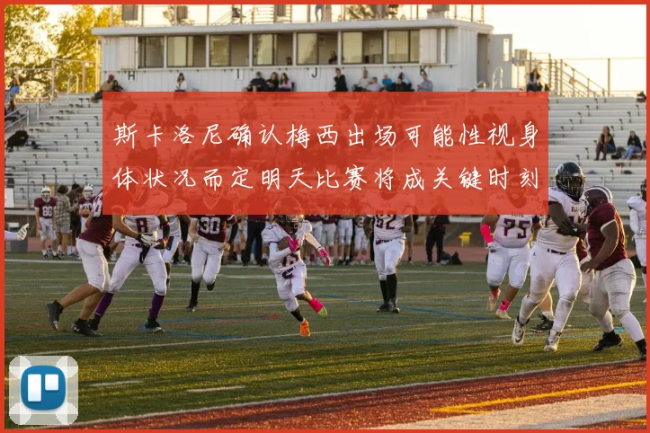 斯卡洛尼确认梅西出场可能性视身体状况而定明天比赛将成关键时刻