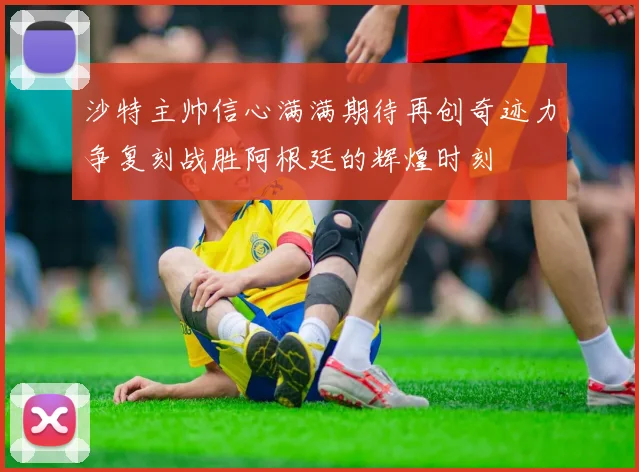 沙特主帅信心满满期待再创奇迹力争复刻战胜阿根廷的辉煌时刻