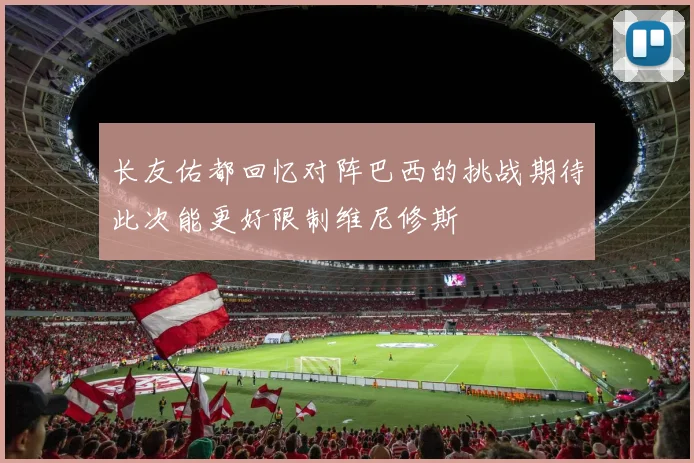 长友佑都回忆对阵巴西的挑战期待此次能更好限制维尼修斯