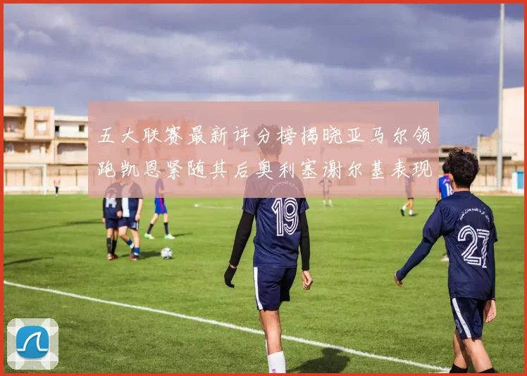 五大联赛最新评分榜揭晓亚马尔领跑凯恩紧随其后奥利塞谢尔基表现亮眼