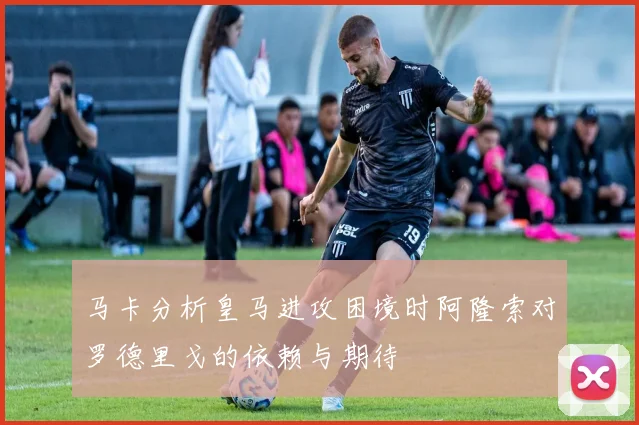 马卡分析皇马进攻困境时阿隆索对罗德里戈的依赖与期待