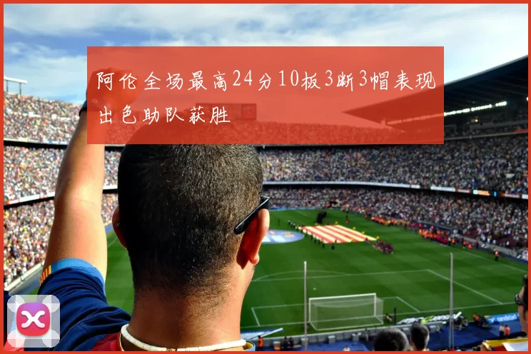 阿伦全场最高24分10板3断3帽表现出色助队获胜