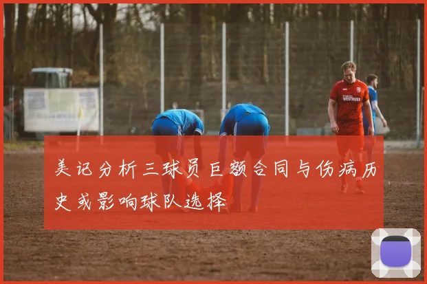 美记分析三球员巨额合同与伤病历史或影响球队选择