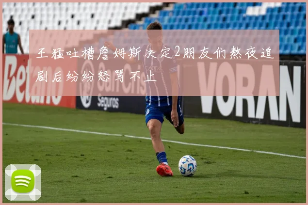 王猛吐槽詹姆斯决定2朋友们熬夜追剧后纷纷怒骂不止