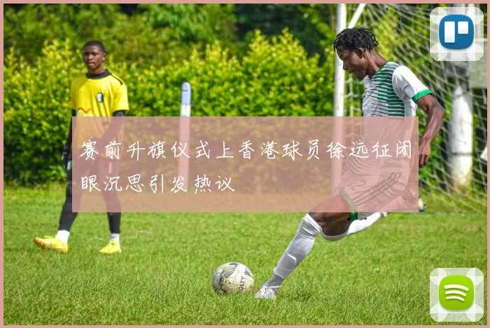 赛前升旗仪式上香港球员徐远征闭眼沉思引发热议