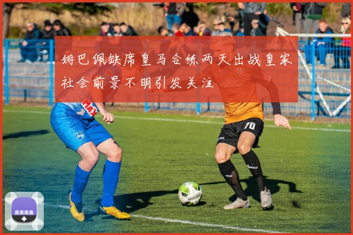 姆巴佩缺席皇马合练两天出战皇家社会前景不明引发关注