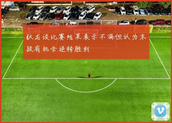 狄龙谈比赛结果表示不满但认为末段有机会逆转胜利