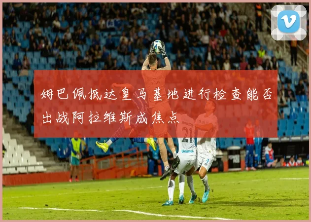 姆巴佩抵达皇马基地进行检查能否出战阿拉维斯成焦点