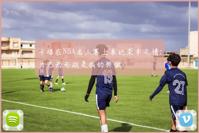 卡福在NBA名人赛上表达荣幸之情：为巴西而战是我的骄傲