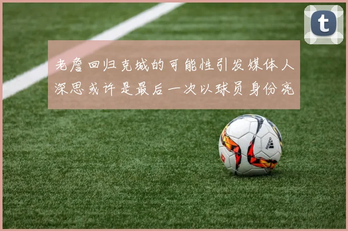 老詹回归克城的可能性引发媒体人深思或许是最后一次以球员身份亮相