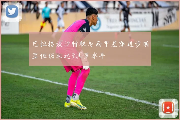 巴拉格谈沙特联与西甲差距进步明显但仍未达到C罗水平