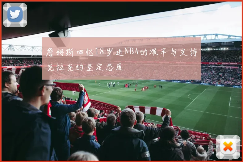 詹姆斯回忆18岁进NBA的艰辛与支持克拉克的坚定态度