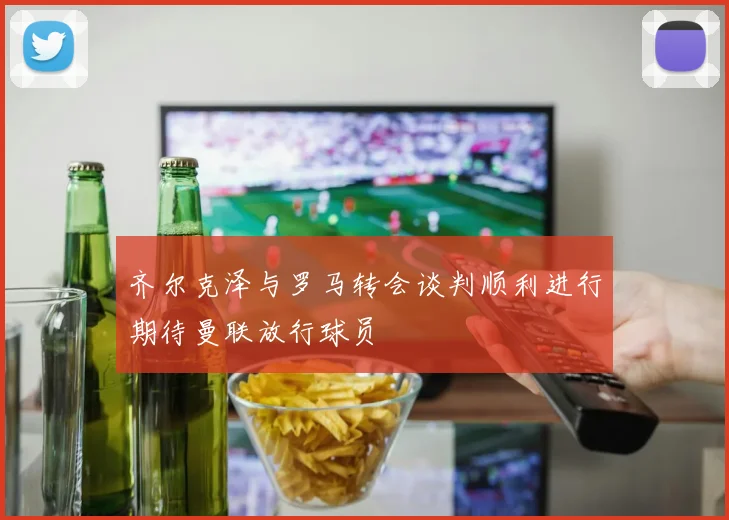 齐尔克泽与罗马转会谈判顺利进行期待曼联放行球员
