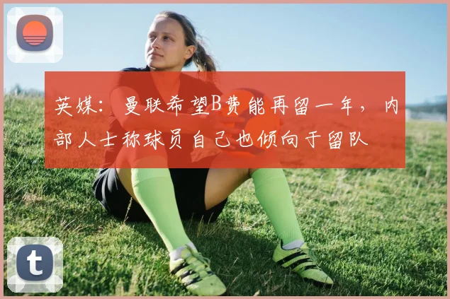 英媒：曼联希望B费能再留一年，内部人士称球员自己也倾向于留队