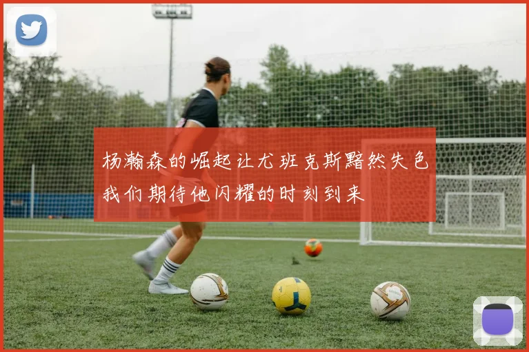 杨瀚森的崛起让尤班克斯黯然失色我们期待他闪耀的时刻到来