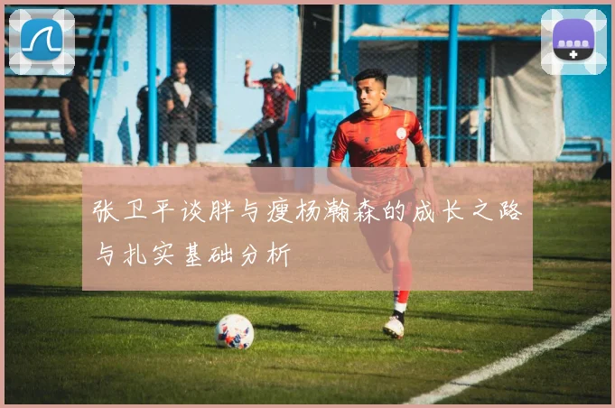张卫平谈胖与瘦杨瀚森的成长之路与扎实基础分析